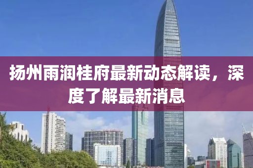 揚(yáng)州雨潤(rùn)桂府最新動(dòng)態(tài)解讀，深度了解最新消息