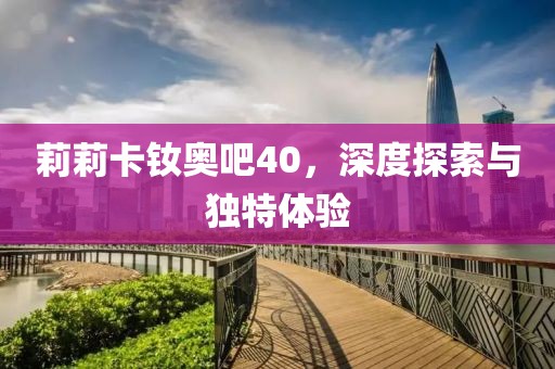 莉莉卡釹奧吧40，深度探索與獨(dú)特體驗(yàn)