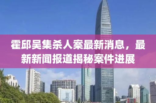 霍邱吳集殺人案最新消息，最新新聞報(bào)道揭秘案件進(jìn)展