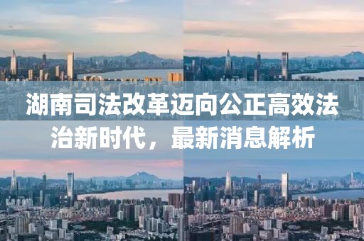 湖南司法改革邁向公正高效法治新時代，最新消息解析
