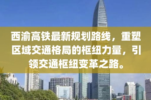 西渝高鐵最新規(guī)劃路線，重塑區(qū)域交通格局的樞紐力量，引領(lǐng)交通樞紐變革之路。
