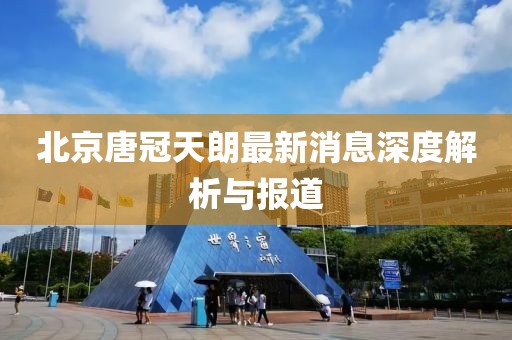 北京唐冠天朗最新消息深度解析與報道