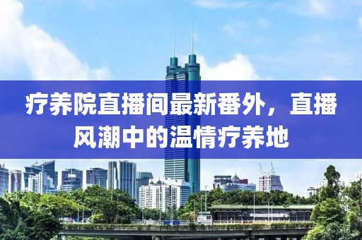 療養(yǎng)院直播間最新番外，直播風(fēng)潮中的溫情療養(yǎng)地