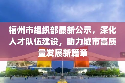 福州市組織部最新公示，深化人才隊伍建設，助力城市高質量發(fā)展新篇章