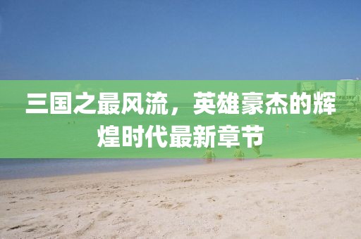 三國(guó)之最風(fēng)流，英雄豪杰的輝煌時(shí)代最新章節(jié)