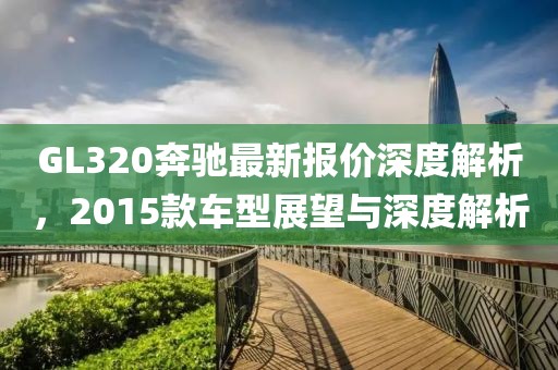 GL320奔馳最新報(bào)價(jià)深度解析，2015款車型展望與深度解析