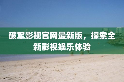 破軍影視官網(wǎng)最新版，探索全新影視娛樂體驗(yàn)