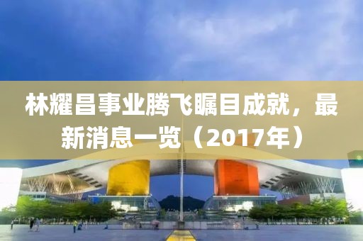 林耀昌事業(yè)騰飛矚目成就，最新消息一覽（2017年）