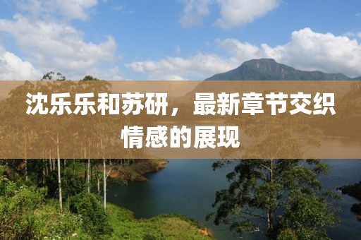 沈樂樂和蘇研，最新章節(jié)交織情感的展現(xiàn)