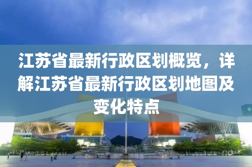 江蘇省最新行政區(qū)劃概覽，詳解江蘇省最新行政區(qū)劃地圖及變化特點(diǎn)