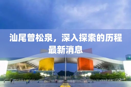 汕尾曾松泉，深入探索的歷程最新消息