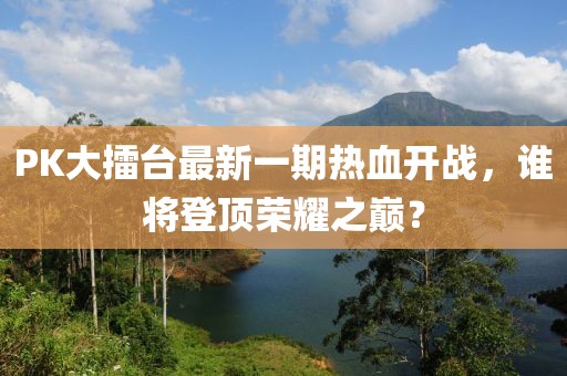 PK大擂臺最新一期熱血開戰(zhàn)，誰將登頂榮耀之巔？