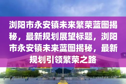 瀏陽(yáng)市永安鎮(zhèn)未來(lái)繁榮藍(lán)圖揭秘，最新規(guī)劃展望標(biāo)題，瀏陽(yáng)市永安鎮(zhèn)未來(lái)藍(lán)圖揭秘，最新規(guī)劃引領(lǐng)繁榮之路