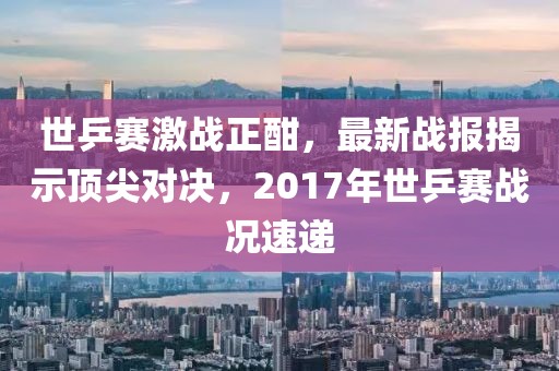 世乒賽激戰(zhàn)正酣，最新戰(zhàn)報揭示頂尖對決，2017年世乒賽戰(zhàn)況速遞