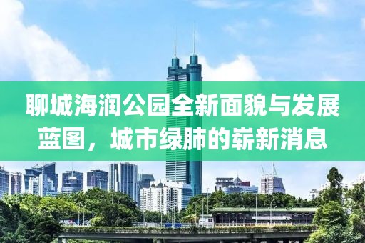 聊城海潤(rùn)公園全新面貌與發(fā)展藍(lán)圖，城市綠肺的嶄新消息