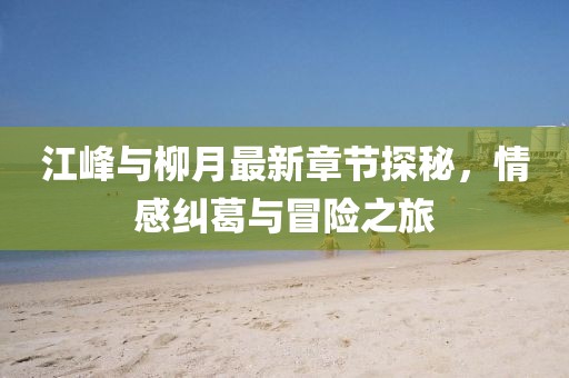 江峰與柳月最新章節(jié)探秘，情感糾葛與冒險(xiǎn)之旅