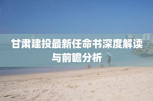甘肅建投最新任命書深度解讀與前瞻分析