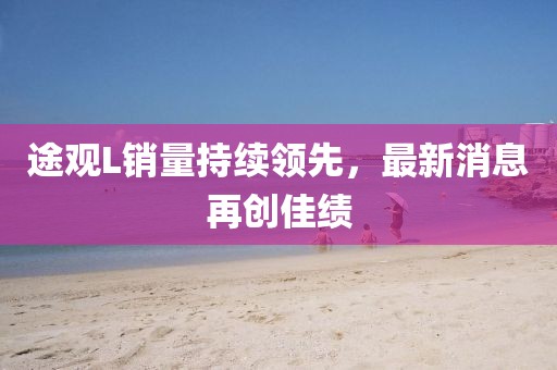 途觀L銷量持續(xù)領(lǐng)先，最新消息再創(chuàng)佳績(jī)