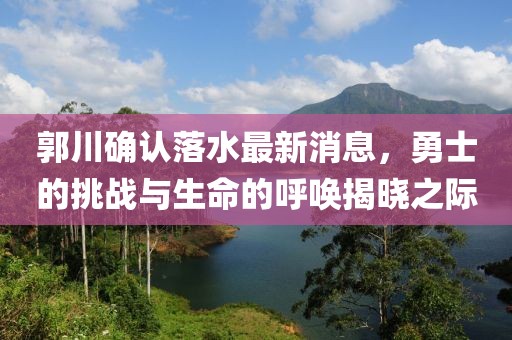 郭川確認落水最新消息，勇士的挑戰(zhàn)與生命的呼喚揭曉之際