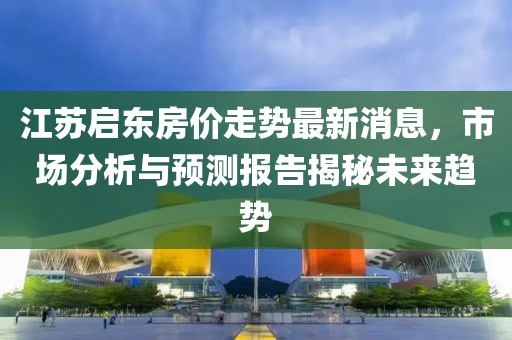 江蘇啟東房價走勢最新消息，市場分析與預(yù)測報告揭秘未來趨勢