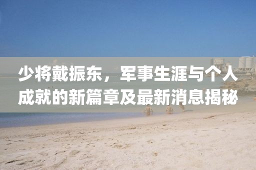 少將戴振東，軍事生涯與個(gè)人成就的新篇章及最新消息揭秘