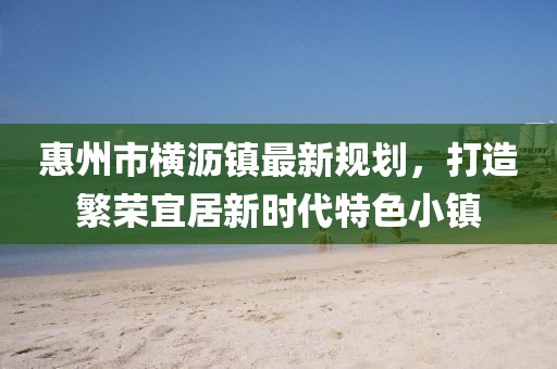 惠州市橫瀝鎮(zhèn)最新規(guī)劃，打造繁榮宜居新時(shí)代特色小鎮(zhèn)