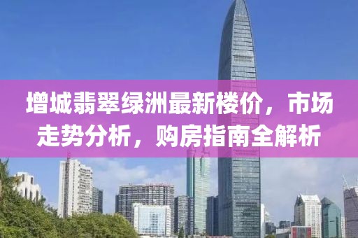 增城翡翠綠洲最新樓價(jià)，市場(chǎng)走勢(shì)分析，購(gòu)房指南全解析