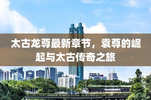 太古龍尊最新章節(jié)，袁尊的崛起與太古傳奇之旅