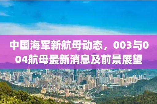 中國海軍新航母動態(tài)，003與004航母最新消息及前景展望