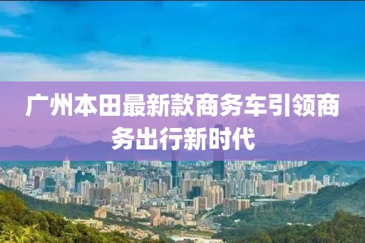 廣州本田最新款商務(wù)車(chē)引領(lǐng)商務(wù)出行新時(shí)代