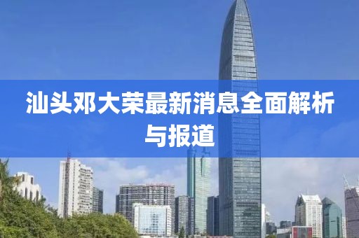 汕頭鄧大榮最新消息全面解析與報(bào)道