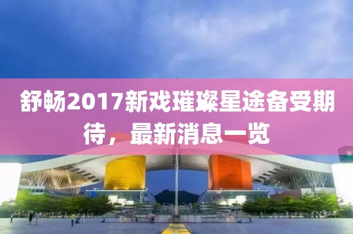 舒暢2017新戲璀璨星途備受期待，最新消息一覽