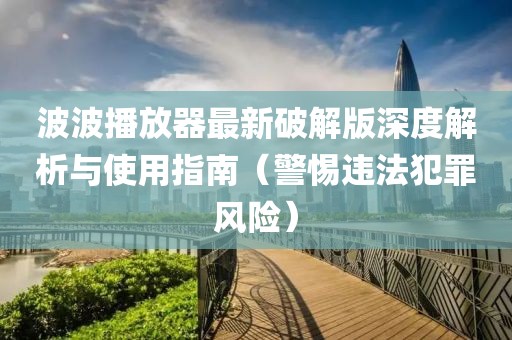 波波播放器最新破解版深度解析與使用指南（警惕違法犯罪風險）