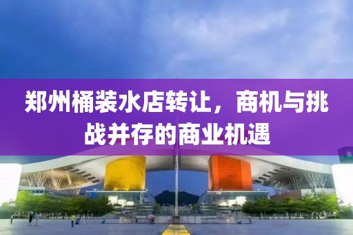 鄭州桶裝水店轉(zhuǎn)讓，商機(jī)與挑戰(zhàn)并存的商業(yè)機(jī)遇