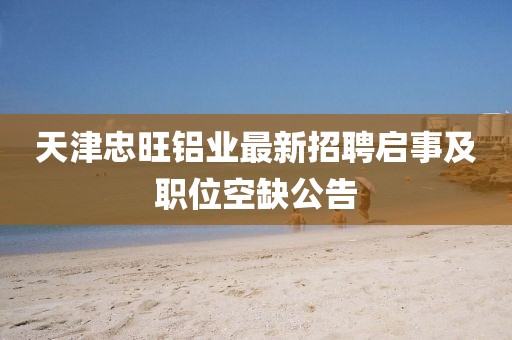 天津忠旺鋁業(yè)最新招聘啟事及職位空缺公告