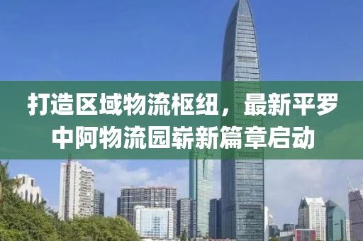 打造區(qū)域物流樞紐，最新平羅中阿物流園嶄新篇章啟動(dòng)