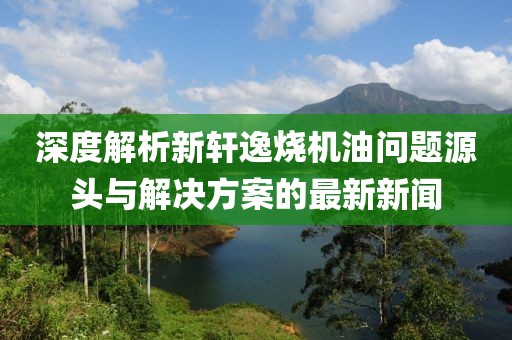 深度解析新軒逸燒機(jī)油問題源頭與解決方案的最新新聞