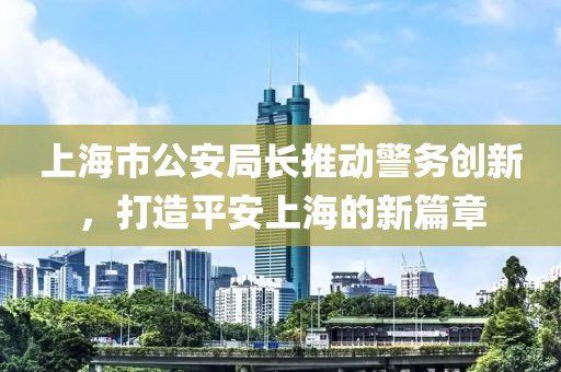 上海市公安局長推動警務創(chuàng)新，打造平安上海的新篇章