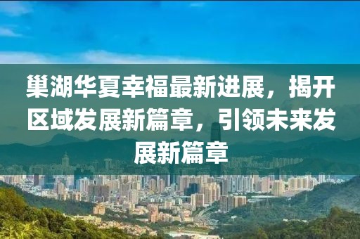 巢湖華夏幸福最新進(jìn)展，揭開區(qū)域發(fā)展新篇章，引領(lǐng)未來發(fā)展新篇章