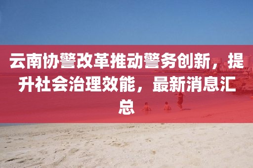 云南協(xié)警改革推動警務(wù)創(chuàng)新，提升社會治理效能，最新消息匯總