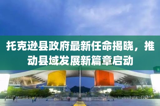 托克遜縣政府最新任命揭曉，推動縣域發(fā)展新篇章啟動