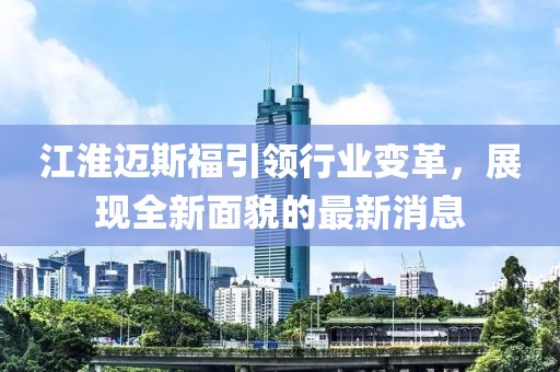 江淮邁斯福引領(lǐng)行業(yè)變革，展現(xiàn)全新面貌的最新消息