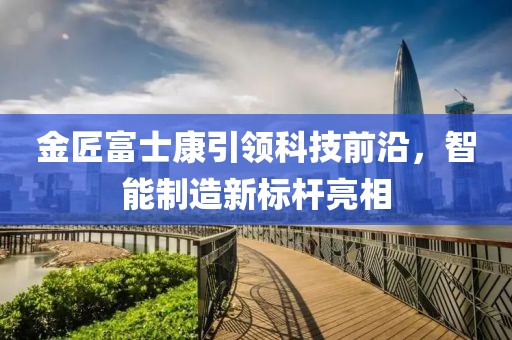 金匠富士康引領(lǐng)科技前沿，智能制造新標(biāo)桿亮相