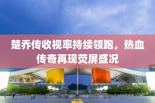 楚喬傳收視率持續(xù)領(lǐng)跑，熱血傳奇再現(xiàn)熒屏盛況