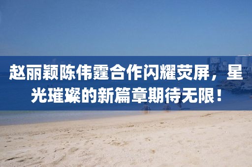 趙麗穎陳偉霆合作閃耀熒屏，星光璀璨的新篇章期待無限！