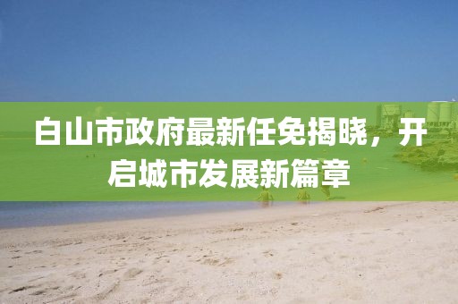 白山市政府最新任免揭曉，開(kāi)啟城市發(fā)展新篇章