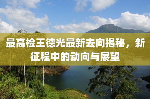 最高檢王德光最新去向揭秘，新征程中的動(dòng)向與展望