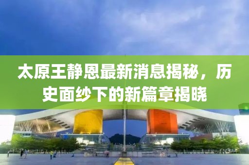 太原王靜恩最新消息揭秘，歷史面紗下的新篇章揭曉