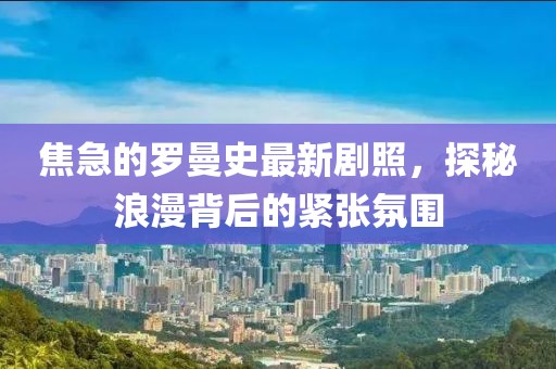 焦急的羅曼史最新劇照，探秘浪漫背后的緊張氛圍