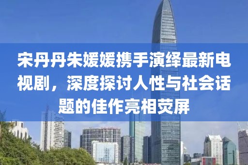 宋丹丹朱媛媛攜手演繹最新電視劇，深度探討人性與社會話題的佳作亮相熒屏